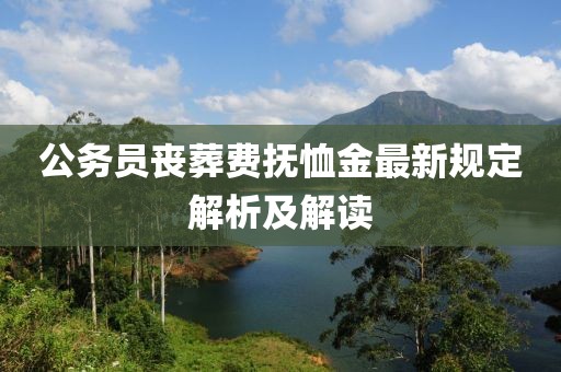 公务员丧葬费抚恤金最新规定解析及解读