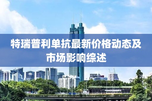 特瑞普利单抗最新价格动态及市场影响综述