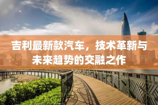 吉利最新款汽车，技术革新与未来趋势的交融之作