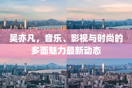 吴亦凡，音乐、影视与时尚的多面魅力最新动态