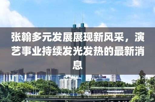 张翰多元发展展现新风采，演艺事业持续发光发热的最新消息