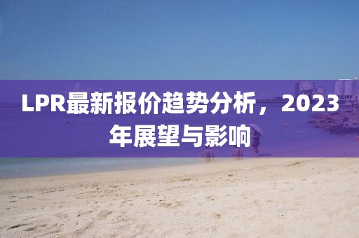 LPR最新报价趋势分析，2023年展望与影响