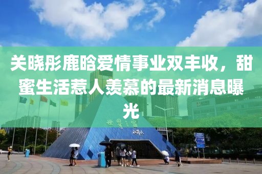 关晓彤鹿晗爱情事业双丰收，甜蜜生活惹人羡慕的最新消息曝光