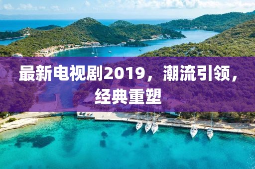 最新电视剧2019，潮流引领，经典重塑