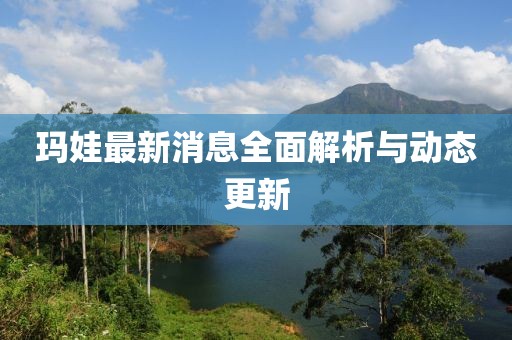 玛娃最新消息全面解析与动态更新