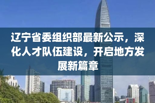 辽宁省委组织部最新公示，深化人才队伍建设，开启地方发展新篇章