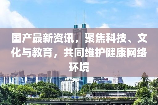 国产最新资讯，聚焦科技、文化与教育，共同维护健康网络环境