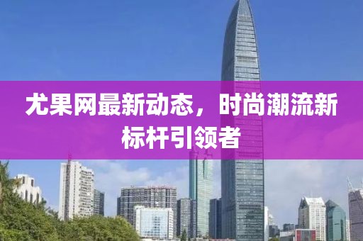 尤果网最新动态，时尚潮流新标杆引领者