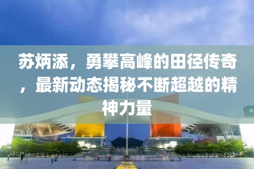 苏炳添，勇攀高峰的田径传奇，最新动态揭秘不断超越的精神力量