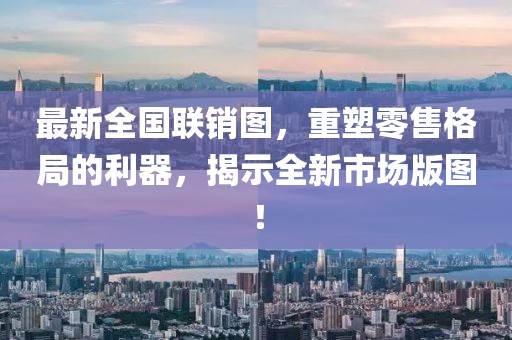 最新全国联销图，重塑零售格局的利器，揭示全新市场版图！