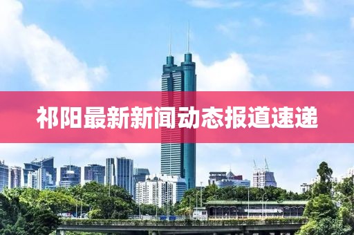 祁阳最新新闻动态报道速递