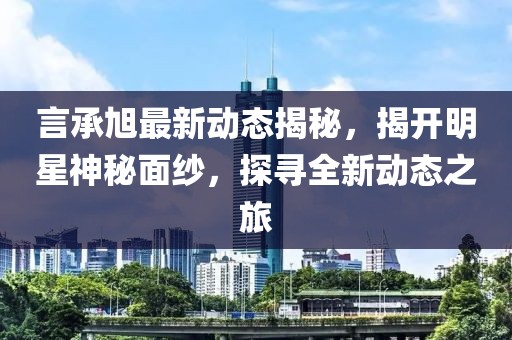 言承旭最新动态揭秘，揭开明星神秘面纱，探寻全新动态之旅