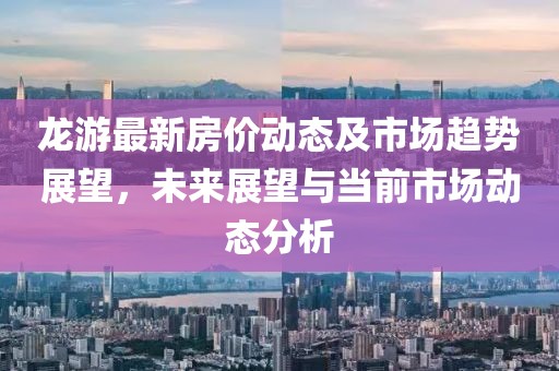 龙游最新房价动态及市场趋势展望，未来展望与当前市场动态分析