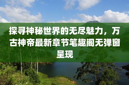 探寻神秘世界的无尽魅力，万古神帝最新章节笔趣阁无弹窗呈现