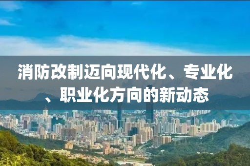 消防改制迈向现代化、专业化、职业化方向的新动态