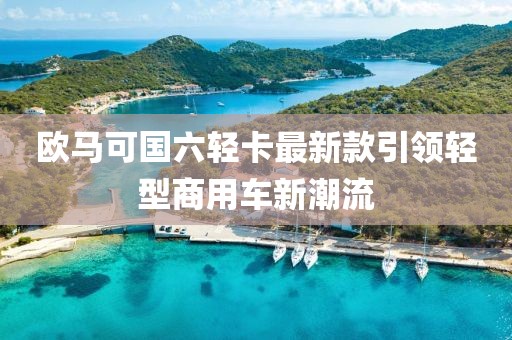 欧马可国六轻卡最新款引领轻型商用车新潮流