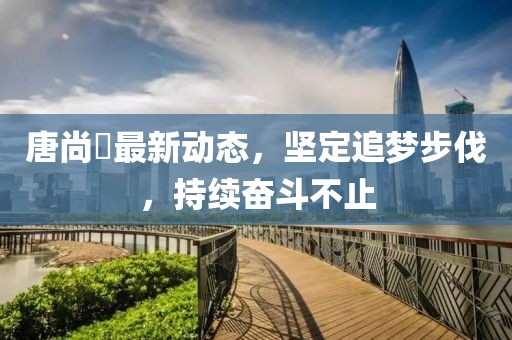 唐尚珺最新动态，坚定追梦步伐，持续奋斗不止