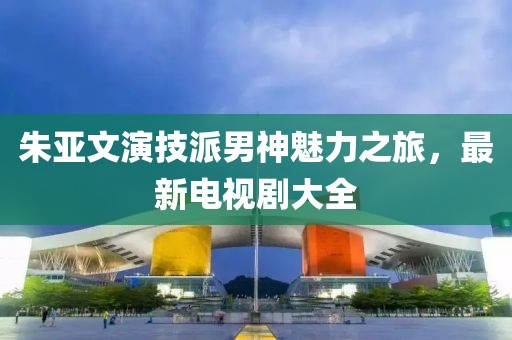 朱亚文演技派男神魅力之旅，最新电视剧大全