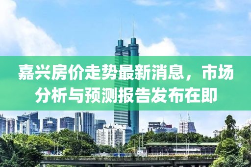 嘉兴房价走势最新消息，市场分析与预测报告发布在即