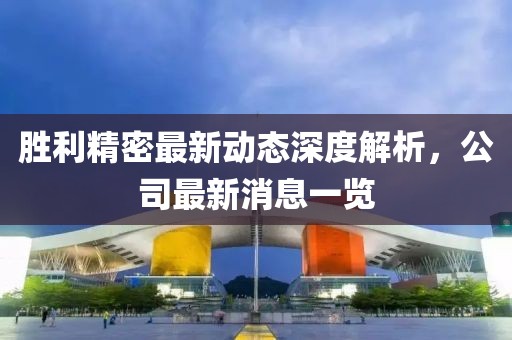 胜利精密最新动态深度解析，公司最新消息一览