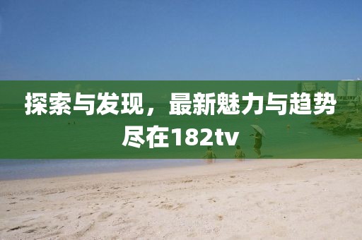 探索与发现，最新魅力与趋势尽在182tv