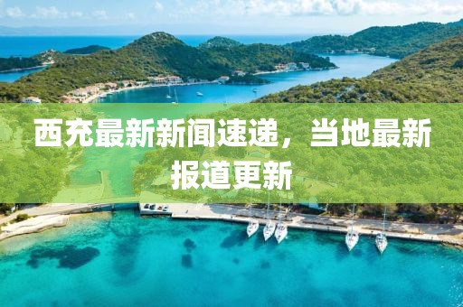 西充最新新闻速递，当地最新报道更新