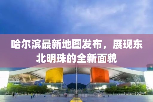 哈尔滨最新地图发布，展现东北明珠的全新面貌