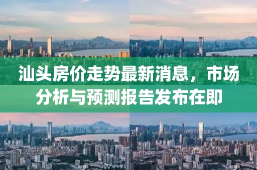 汕头房价走势最新消息，市场分析与预测报告发布在即