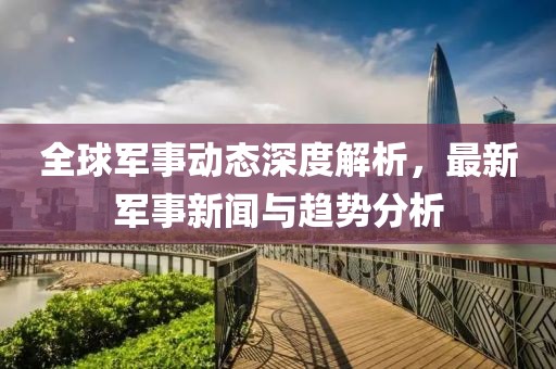 全球军事动态深度解析，最新军事新闻与趋势分析