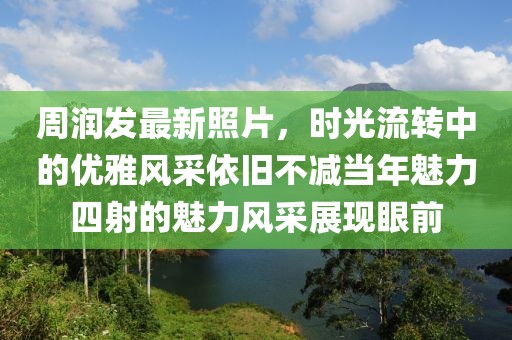 周润发最新照片，时光流转中的优雅风采依旧不减当年魅力四射的魅力风采展现眼前