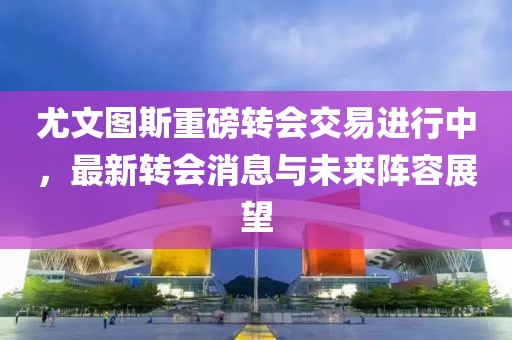 尤文图斯重磅转会交易进行中，最新转会消息与未来阵容展望