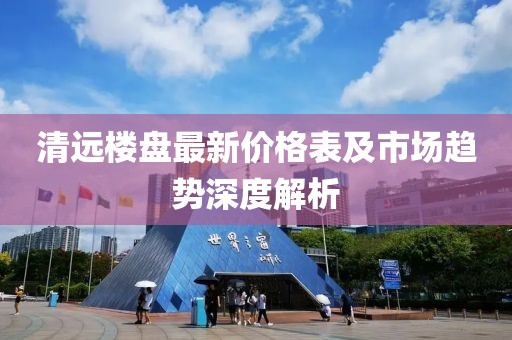 清远楼盘最新价格表及市场趋势深度解析