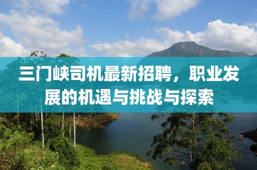 三门峡司机最新招聘，职业发展的机遇与挑战与探索