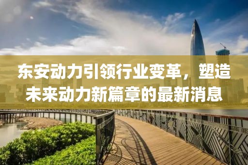 东安动力引领行业变革，塑造未来动力新篇章的最新消息