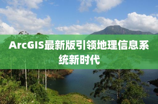 ArcGIS最新版引领地理信息系统新时代