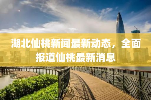 湖北仙桃新闻最新动态，全面报道仙桃最新消息