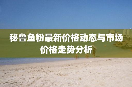 秘鲁鱼粉最新价格动态与市场价格走势分析