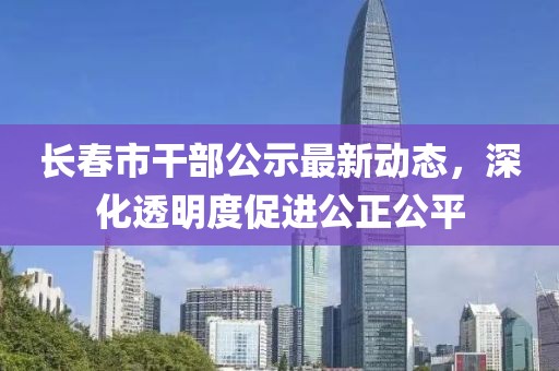 长春市干部公示最新动态，深化透明度促进公正公平