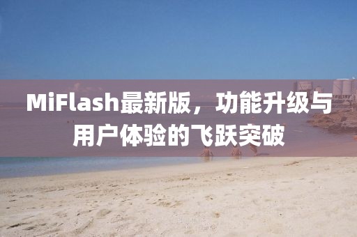 MiFlash最新版，功能升级与用户体验的飞跃突破