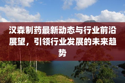 汉森制药最新动态与行业前沿展望，引领行业发展的未来趋势