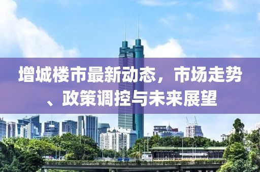 增城楼市最新动态，市场走势、政策调控与未来展望