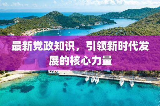 最新党政知识，引领新时代发展的核心力量