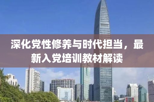 深化党性修养与时代担当，最新入党培训教材解读