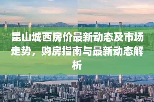 昆山城西房价最新动态及市场走势，购房指南与最新动态解析