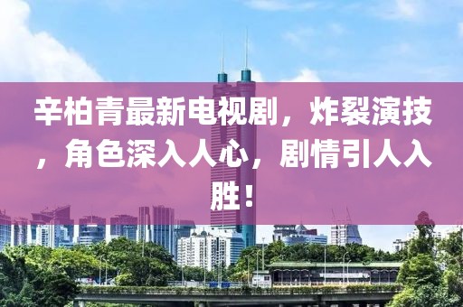 辛柏青最新电视剧，炸裂演技，角色深入人心，剧情引人入胜！