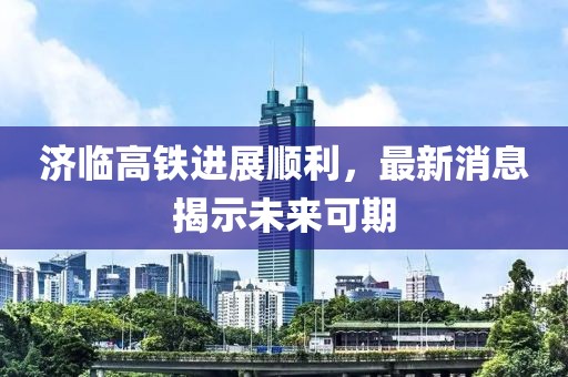 济临高铁进展顺利，最新消息揭示未来可期