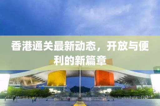 香港通关最新动态，开放与便利的新篇章