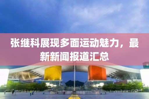 张继科展现多面运动魅力，最新新闻报道汇总