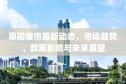 惠阳楼市最新动态，市场趋势、政策影响与未来展望