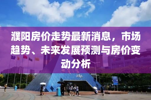 濮阳房价走势最新消息，市场趋势、未来发展预测与房价变动分析